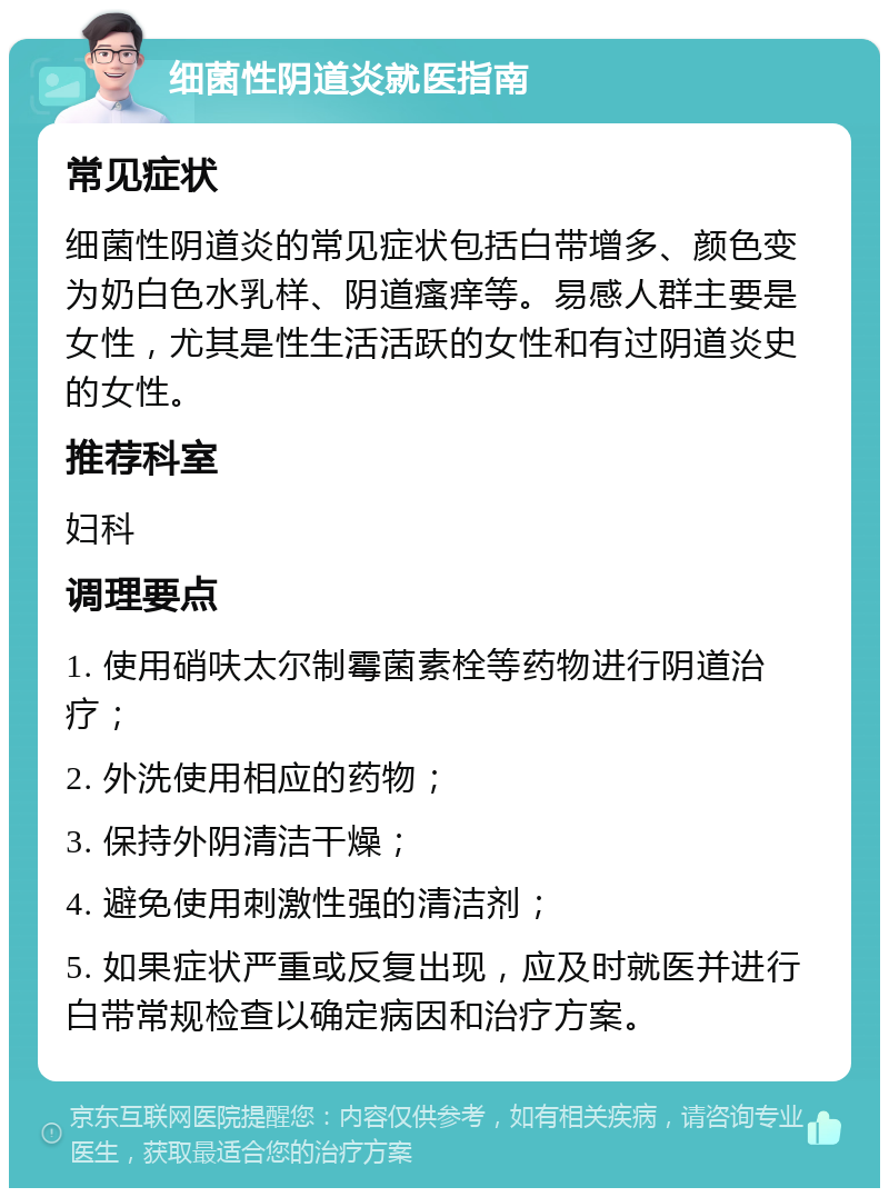 细菌性阴道炎就医指南 常见症状 细菌性阴道炎的常见症状包括白带增多、颜色变为奶白色水乳样、阴道瘙痒等。易感人群主要是女性，尤其是性生活活跃的女性和有过阴道炎史的女性。 推荐科室 妇科 调理要点 1. 使用硝呋太尔制霉菌素栓等药物进行阴道治疗； 2. 外洗使用相应的药物； 3. 保持外阴清洁干燥； 4. 避免使用刺激性强的清洁剂； 5. 如果症状严重或反复出现，应及时就医并进行白带常规检查以确定病因和治疗方案。