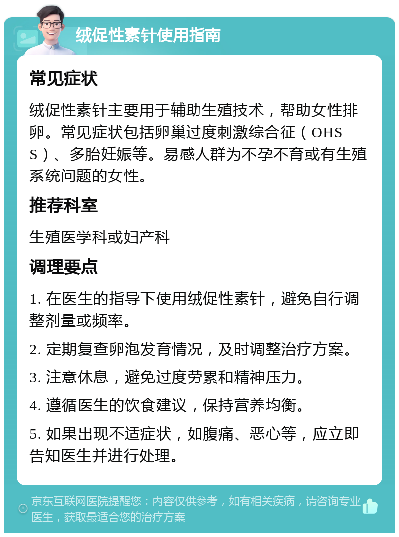 绒促性素针使用指南 常见症状 绒促性素针主要用于辅助生殖技术，帮助女性排卵。常见症状包括卵巢过度刺激综合征（OHSS）、多胎妊娠等。易感人群为不孕不育或有生殖系统问题的女性。 推荐科室 生殖医学科或妇产科 调理要点 1. 在医生的指导下使用绒促性素针，避免自行调整剂量或频率。 2. 定期复查卵泡发育情况，及时调整治疗方案。 3. 注意休息，避免过度劳累和精神压力。 4. 遵循医生的饮食建议，保持营养均衡。 5. 如果出现不适症状，如腹痛、恶心等，应立即告知医生并进行处理。