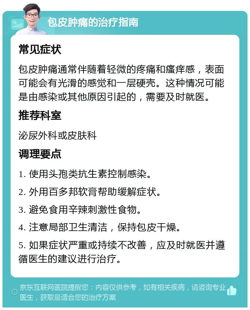 包皮肿痛的治疗指南 常见症状 包皮肿痛通常伴随着轻微的疼痛和瘙痒感，表面可能会有光滑的感觉和一层硬壳。这种情况可能是由感染或其他原因引起的，需要及时就医。 推荐科室 泌尿外科或皮肤科 调理要点 1. 使用头孢类抗生素控制感染。 2. 外用百多邦软膏帮助缓解症状。 3. 避免食用辛辣刺激性食物。 4. 注意局部卫生清洁，保持包皮干燥。 5. 如果症状严重或持续不改善，应及时就医并遵循医生的建议进行治疗。