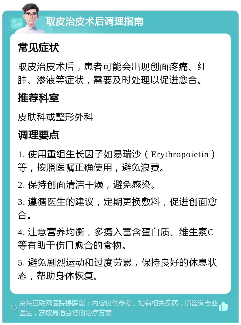 取皮治皮术后调理指南 常见症状 取皮治皮术后，患者可能会出现创面疼痛、红肿、渗液等症状，需要及时处理以促进愈合。 推荐科室 皮肤科或整形外科 调理要点 1. 使用重组生长因子如易瑞沙（Erythropoietin）等，按照医嘱正确使用，避免浪费。 2. 保持创面清洁干燥，避免感染。 3. 遵循医生的建议，定期更换敷料，促进创面愈合。 4. 注意营养均衡，多摄入富含蛋白质、维生素C等有助于伤口愈合的食物。 5. 避免剧烈运动和过度劳累，保持良好的休息状态，帮助身体恢复。