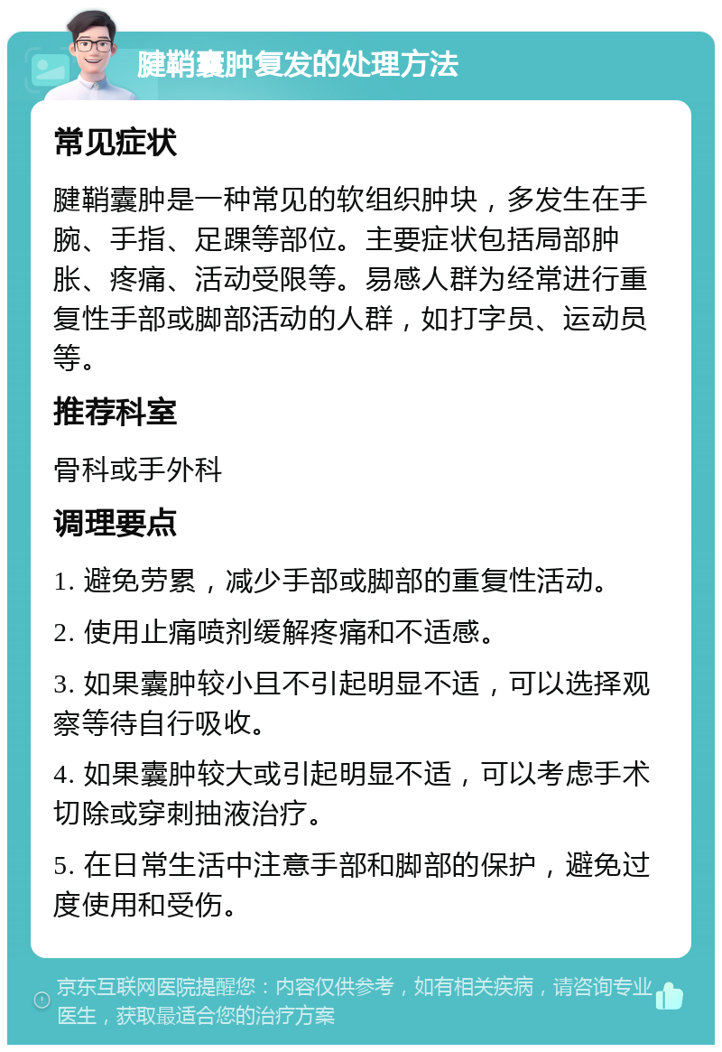 腱鞘囊肿复发的处理方法 常见症状 腱鞘囊肿是一种常见的软组织肿块，多发生在手腕、手指、足踝等部位。主要症状包括局部肿胀、疼痛、活动受限等。易感人群为经常进行重复性手部或脚部活动的人群，如打字员、运动员等。 推荐科室 骨科或手外科 调理要点 1. 避免劳累，减少手部或脚部的重复性活动。 2. 使用止痛喷剂缓解疼痛和不适感。 3. 如果囊肿较小且不引起明显不适，可以选择观察等待自行吸收。 4. 如果囊肿较大或引起明显不适，可以考虑手术切除或穿刺抽液治疗。 5. 在日常生活中注意手部和脚部的保护，避免过度使用和受伤。