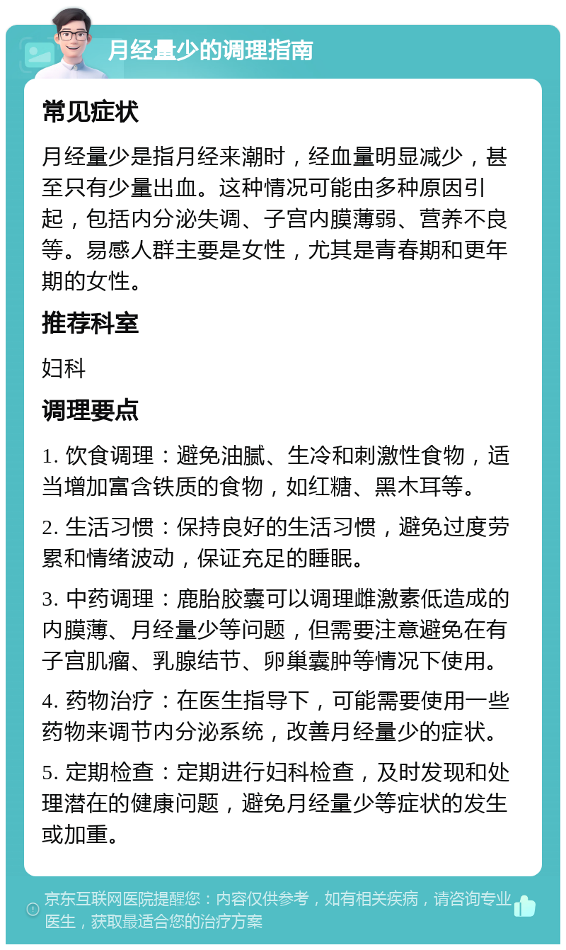 月经量少的调理指南 常见症状 月经量少是指月经来潮时，经血量明显减少，甚至只有少量出血。这种情况可能由多种原因引起，包括内分泌失调、子宫内膜薄弱、营养不良等。易感人群主要是女性，尤其是青春期和更年期的女性。 推荐科室 妇科 调理要点 1. 饮食调理：避免油腻、生冷和刺激性食物，适当增加富含铁质的食物，如红糖、黑木耳等。 2. 生活习惯：保持良好的生活习惯，避免过度劳累和情绪波动，保证充足的睡眠。 3. 中药调理：鹿胎胶囊可以调理雌激素低造成的内膜薄、月经量少等问题，但需要注意避免在有子宫肌瘤、乳腺结节、卵巢囊肿等情况下使用。 4. 药物治疗：在医生指导下，可能需要使用一些药物来调节内分泌系统，改善月经量少的症状。 5. 定期检查：定期进行妇科检查，及时发现和处理潜在的健康问题，避免月经量少等症状的发生或加重。