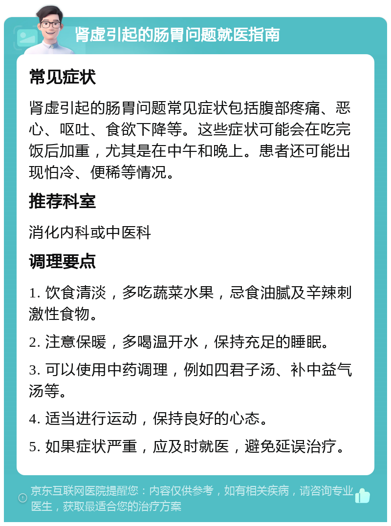 肾虚引起的肠胃问题就医指南 常见症状 肾虚引起的肠胃问题常见症状包括腹部疼痛、恶心、呕吐、食欲下降等。这些症状可能会在吃完饭后加重，尤其是在中午和晚上。患者还可能出现怕冷、便稀等情况。 推荐科室 消化内科或中医科 调理要点 1. 饮食清淡，多吃蔬菜水果，忌食油腻及辛辣刺激性食物。 2. 注意保暖，多喝温开水，保持充足的睡眠。 3. 可以使用中药调理，例如四君子汤、补中益气汤等。 4. 适当进行运动，保持良好的心态。 5. 如果症状严重，应及时就医，避免延误治疗。