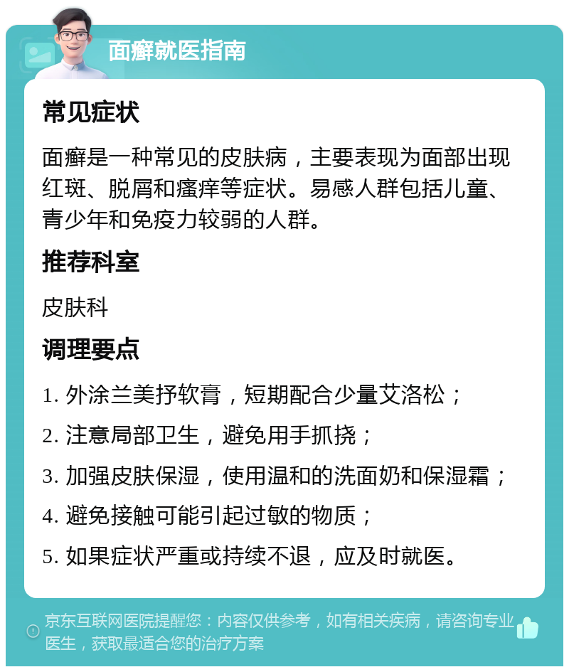 面癣就医指南 常见症状 面癣是一种常见的皮肤病，主要表现为面部出现红斑、脱屑和瘙痒等症状。易感人群包括儿童、青少年和免疫力较弱的人群。 推荐科室 皮肤科 调理要点 1. 外涂兰美抒软膏，短期配合少量艾洛松； 2. 注意局部卫生，避免用手抓挠； 3. 加强皮肤保湿，使用温和的洗面奶和保湿霜； 4. 避免接触可能引起过敏的物质； 5. 如果症状严重或持续不退，应及时就医。