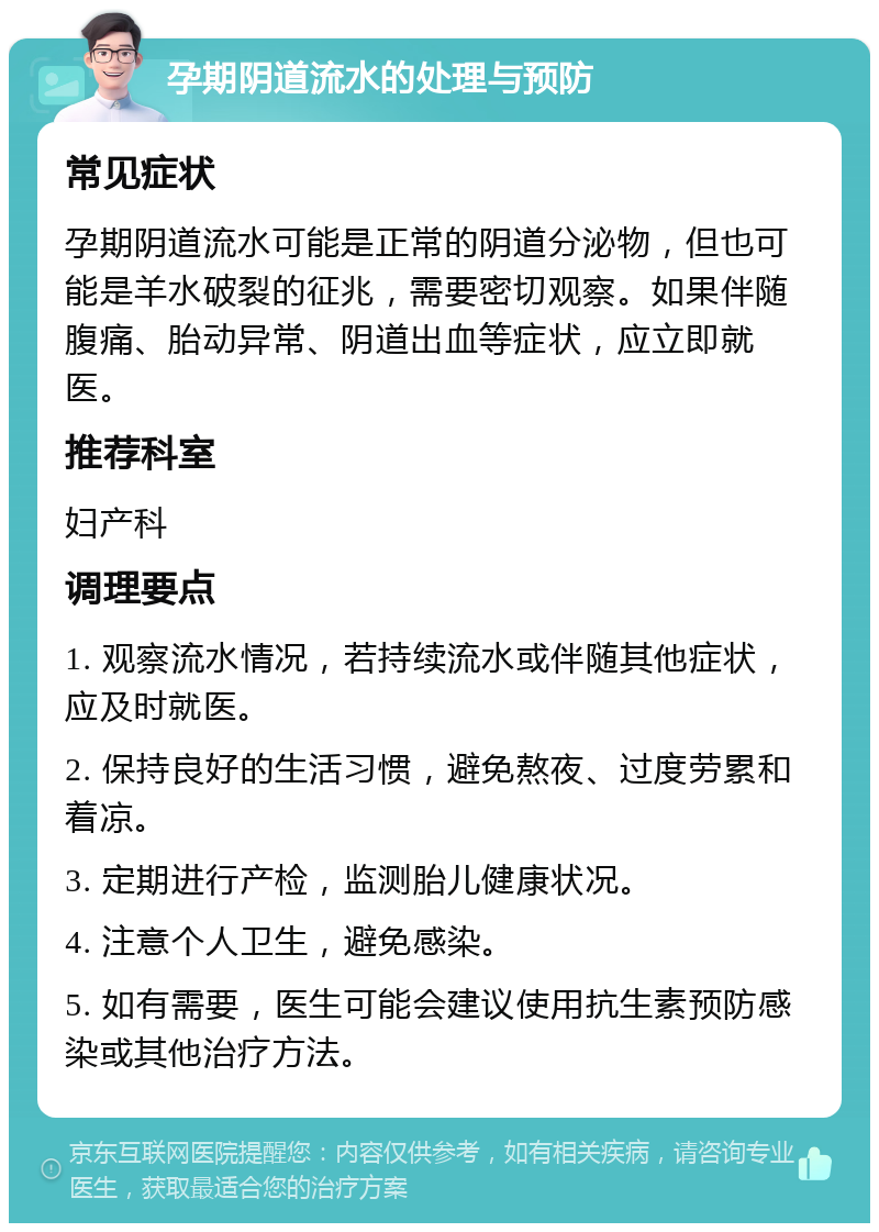 孕期阴道流水的处理与预防 常见症状 孕期阴道流水可能是正常的阴道分泌物，但也可能是羊水破裂的征兆，需要密切观察。如果伴随腹痛、胎动异常、阴道出血等症状，应立即就医。 推荐科室 妇产科 调理要点 1. 观察流水情况，若持续流水或伴随其他症状，应及时就医。 2. 保持良好的生活习惯，避免熬夜、过度劳累和着凉。 3. 定期进行产检，监测胎儿健康状况。 4. 注意个人卫生，避免感染。 5. 如有需要，医生可能会建议使用抗生素预防感染或其他治疗方法。