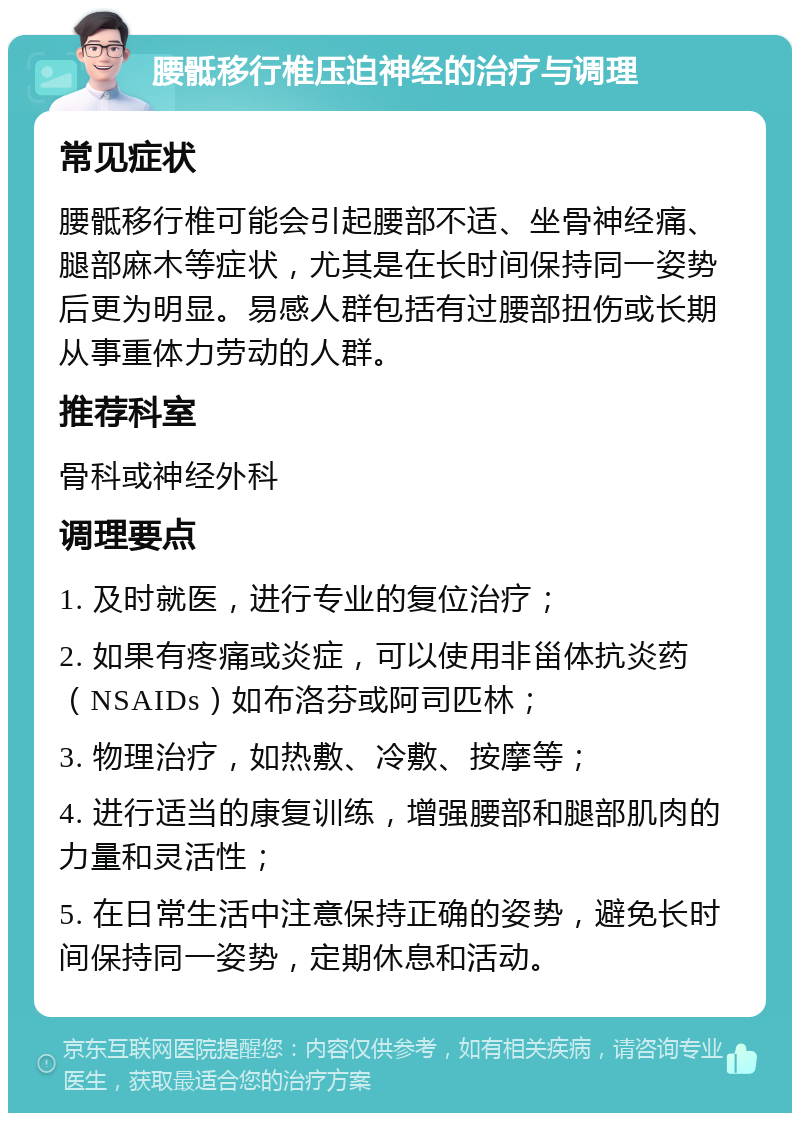 腰骶移行椎压迫神经的治疗与调理 常见症状 腰骶移行椎可能会引起腰部不适、坐骨神经痛、腿部麻木等症状，尤其是在长时间保持同一姿势后更为明显。易感人群包括有过腰部扭伤或长期从事重体力劳动的人群。 推荐科室 骨科或神经外科 调理要点 1. 及时就医，进行专业的复位治疗； 2. 如果有疼痛或炎症，可以使用非甾体抗炎药（NSAIDs）如布洛芬或阿司匹林； 3. 物理治疗，如热敷、冷敷、按摩等； 4. 进行适当的康复训练，增强腰部和腿部肌肉的力量和灵活性； 5. 在日常生活中注意保持正确的姿势，避免长时间保持同一姿势，定期休息和活动。