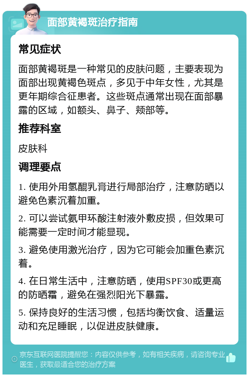 面部黄褐斑治疗指南 常见症状 面部黄褐斑是一种常见的皮肤问题，主要表现为面部出现黄褐色斑点，多见于中年女性，尤其是更年期综合征患者。这些斑点通常出现在面部暴露的区域，如额头、鼻子、颊部等。 推荐科室 皮肤科 调理要点 1. 使用外用氢醌乳膏进行局部治疗，注意防晒以避免色素沉着加重。 2. 可以尝试氨甲环酸注射液外敷皮损，但效果可能需要一定时间才能显现。 3. 避免使用激光治疗，因为它可能会加重色素沉着。 4. 在日常生活中，注意防晒，使用SPF30或更高的防晒霜，避免在强烈阳光下暴露。 5. 保持良好的生活习惯，包括均衡饮食、适量运动和充足睡眠，以促进皮肤健康。