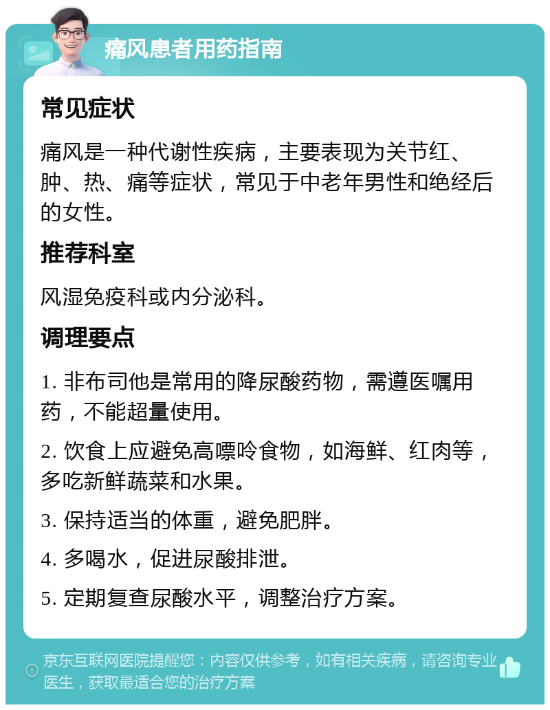 痛风患者用药指南 常见症状 痛风是一种代谢性疾病，主要表现为关节红、肿、热、痛等症状，常见于中老年男性和绝经后的女性。 推荐科室 风湿免疫科或内分泌科。 调理要点 1. 非布司他是常用的降尿酸药物，需遵医嘱用药，不能超量使用。 2. 饮食上应避免高嘌呤食物，如海鲜、红肉等，多吃新鲜蔬菜和水果。 3. 保持适当的体重，避免肥胖。 4. 多喝水，促进尿酸排泄。 5. 定期复查尿酸水平，调整治疗方案。