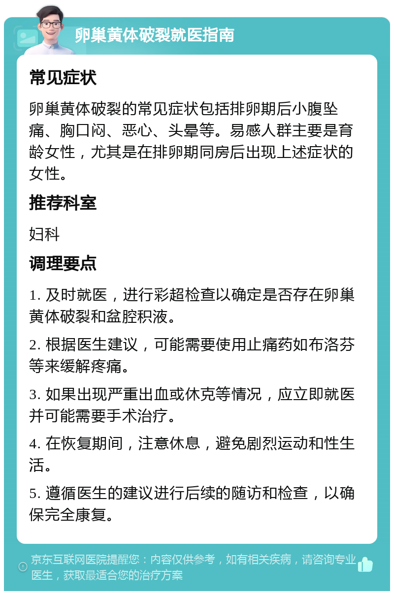 卵巢黄体破裂就医指南 常见症状 卵巢黄体破裂的常见症状包括排卵期后小腹坠痛、胸口闷、恶心、头晕等。易感人群主要是育龄女性，尤其是在排卵期同房后出现上述症状的女性。 推荐科室 妇科 调理要点 1. 及时就医，进行彩超检查以确定是否存在卵巢黄体破裂和盆腔积液。 2. 根据医生建议，可能需要使用止痛药如布洛芬等来缓解疼痛。 3. 如果出现严重出血或休克等情况，应立即就医并可能需要手术治疗。 4. 在恢复期间，注意休息，避免剧烈运动和性生活。 5. 遵循医生的建议进行后续的随访和检查，以确保完全康复。