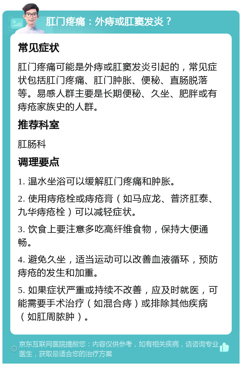 肛门疼痛：外痔或肛窦发炎？ 常见症状 肛门疼痛可能是外痔或肛窦发炎引起的，常见症状包括肛门疼痛、肛门肿胀、便秘、直肠脱落等。易感人群主要是长期便秘、久坐、肥胖或有痔疮家族史的人群。 推荐科室 肛肠科 调理要点 1. 温水坐浴可以缓解肛门疼痛和肿胀。 2. 使用痔疮栓或痔疮膏（如马应龙、普济肛泰、九华痔疮栓）可以减轻症状。 3. 饮食上要注意多吃高纤维食物，保持大便通畅。 4. 避免久坐，适当运动可以改善血液循环，预防痔疮的发生和加重。 5. 如果症状严重或持续不改善，应及时就医，可能需要手术治疗（如混合痔）或排除其他疾病（如肛周脓肿）。