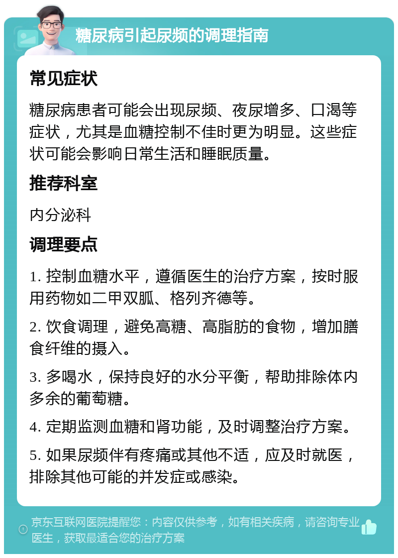 糖尿病引起尿频的调理指南 常见症状 糖尿病患者可能会出现尿频、夜尿增多、口渴等症状，尤其是血糖控制不佳时更为明显。这些症状可能会影响日常生活和睡眠质量。 推荐科室 内分泌科 调理要点 1. 控制血糖水平，遵循医生的治疗方案，按时服用药物如二甲双胍、格列齐德等。 2. 饮食调理，避免高糖、高脂肪的食物，增加膳食纤维的摄入。 3. 多喝水，保持良好的水分平衡，帮助排除体内多余的葡萄糖。 4. 定期监测血糖和肾功能，及时调整治疗方案。 5. 如果尿频伴有疼痛或其他不适，应及时就医，排除其他可能的并发症或感染。