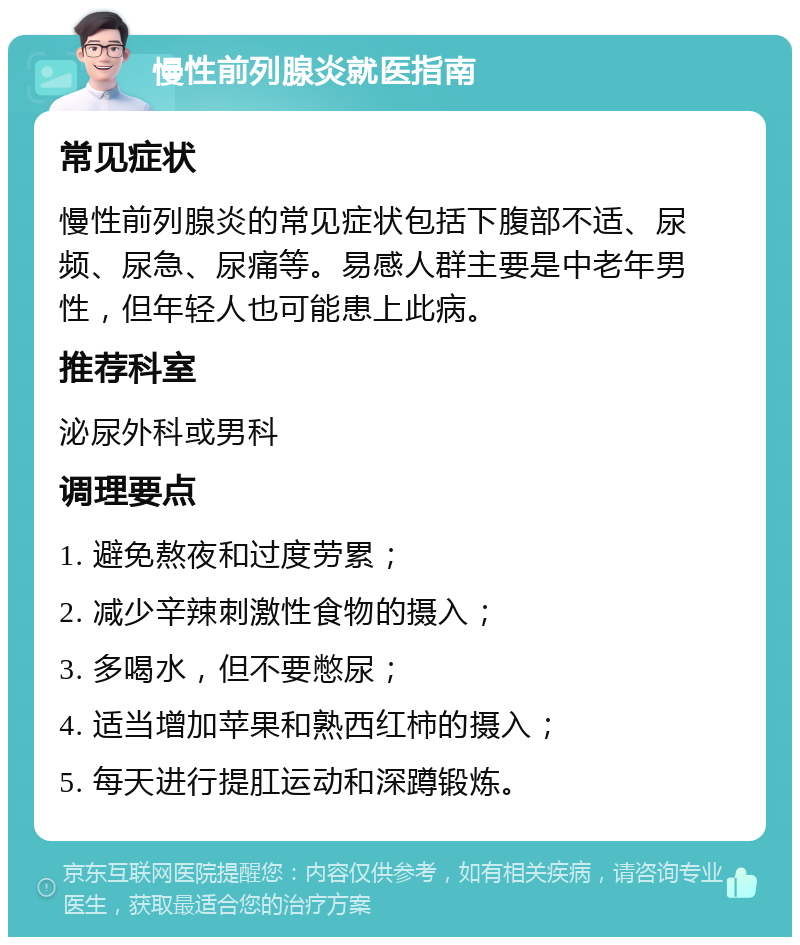 慢性前列腺炎就医指南 常见症状 慢性前列腺炎的常见症状包括下腹部不适、尿频、尿急、尿痛等。易感人群主要是中老年男性，但年轻人也可能患上此病。 推荐科室 泌尿外科或男科 调理要点 1. 避免熬夜和过度劳累； 2. 减少辛辣刺激性食物的摄入； 3. 多喝水，但不要憋尿； 4. 适当增加苹果和熟西红柿的摄入； 5. 每天进行提肛运动和深蹲锻炼。