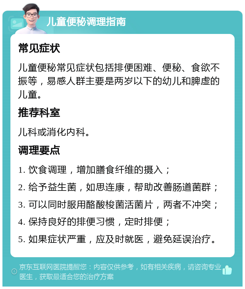 儿童便秘调理指南 常见症状 儿童便秘常见症状包括排便困难、便秘、食欲不振等，易感人群主要是两岁以下的幼儿和脾虚的儿童。 推荐科室 儿科或消化内科。 调理要点 1. 饮食调理，增加膳食纤维的摄入； 2. 给予益生菌，如思连康，帮助改善肠道菌群； 3. 可以同时服用酪酸梭菌活菌片，两者不冲突； 4. 保持良好的排便习惯，定时排便； 5. 如果症状严重，应及时就医，避免延误治疗。