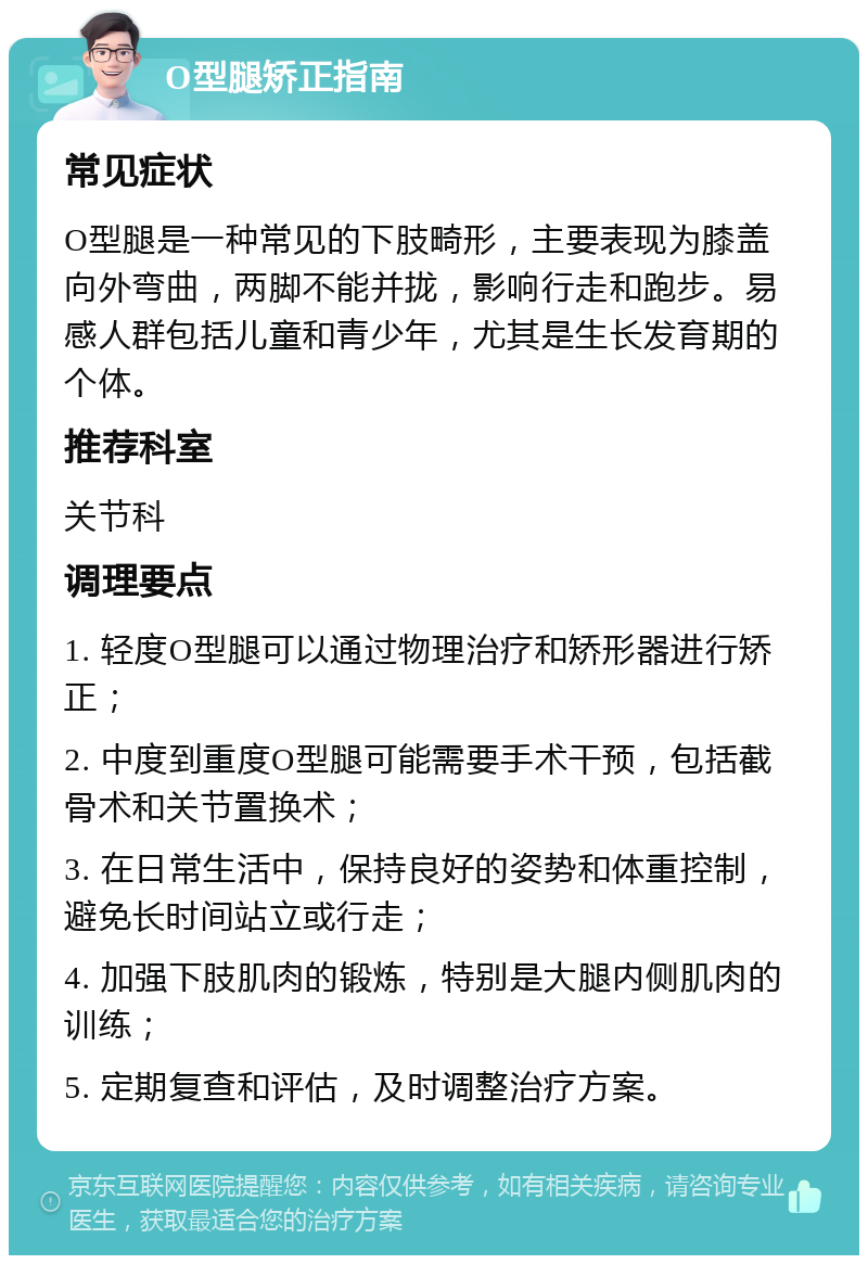 O型腿矫正指南 常见症状 O型腿是一种常见的下肢畸形，主要表现为膝盖向外弯曲，两脚不能并拢，影响行走和跑步。易感人群包括儿童和青少年，尤其是生长发育期的个体。 推荐科室 关节科 调理要点 1. 轻度O型腿可以通过物理治疗和矫形器进行矫正； 2. 中度到重度O型腿可能需要手术干预，包括截骨术和关节置换术； 3. 在日常生活中，保持良好的姿势和体重控制，避免长时间站立或行走； 4. 加强下肢肌肉的锻炼，特别是大腿内侧肌肉的训练； 5. 定期复查和评估，及时调整治疗方案。