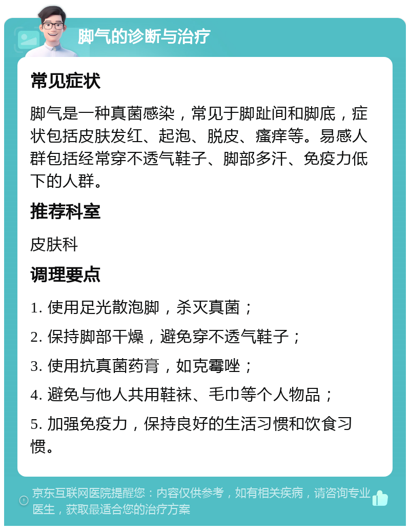 脚气的诊断与治疗 常见症状 脚气是一种真菌感染，常见于脚趾间和脚底，症状包括皮肤发红、起泡、脱皮、瘙痒等。易感人群包括经常穿不透气鞋子、脚部多汗、免疫力低下的人群。 推荐科室 皮肤科 调理要点 1. 使用足光散泡脚，杀灭真菌； 2. 保持脚部干燥，避免穿不透气鞋子； 3. 使用抗真菌药膏，如克霉唑； 4. 避免与他人共用鞋袜、毛巾等个人物品； 5. 加强免疫力，保持良好的生活习惯和饮食习惯。