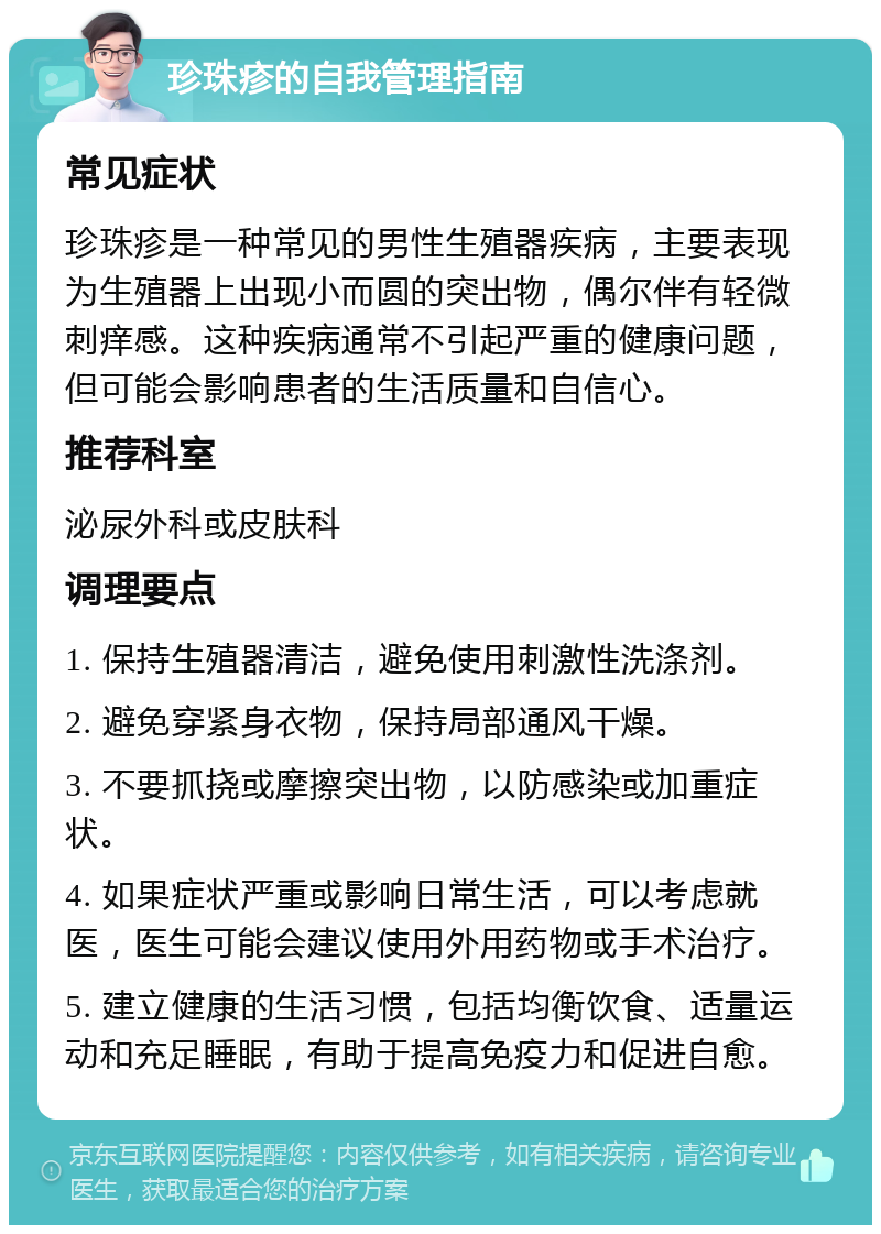 珍珠疹的自我管理指南 常见症状 珍珠疹是一种常见的男性生殖器疾病，主要表现为生殖器上出现小而圆的突出物，偶尔伴有轻微刺痒感。这种疾病通常不引起严重的健康问题，但可能会影响患者的生活质量和自信心。 推荐科室 泌尿外科或皮肤科 调理要点 1. 保持生殖器清洁，避免使用刺激性洗涤剂。 2. 避免穿紧身衣物，保持局部通风干燥。 3. 不要抓挠或摩擦突出物，以防感染或加重症状。 4. 如果症状严重或影响日常生活，可以考虑就医，医生可能会建议使用外用药物或手术治疗。 5. 建立健康的生活习惯，包括均衡饮食、适量运动和充足睡眠，有助于提高免疫力和促进自愈。