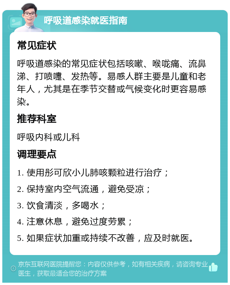 呼吸道感染就医指南 常见症状 呼吸道感染的常见症状包括咳嗽、喉咙痛、流鼻涕、打喷嚏、发热等。易感人群主要是儿童和老年人，尤其是在季节交替或气候变化时更容易感染。 推荐科室 呼吸内科或儿科 调理要点 1. 使用彤可欣小儿肺咳颗粒进行治疗； 2. 保持室内空气流通，避免受凉； 3. 饮食清淡，多喝水； 4. 注意休息，避免过度劳累； 5. 如果症状加重或持续不改善，应及时就医。