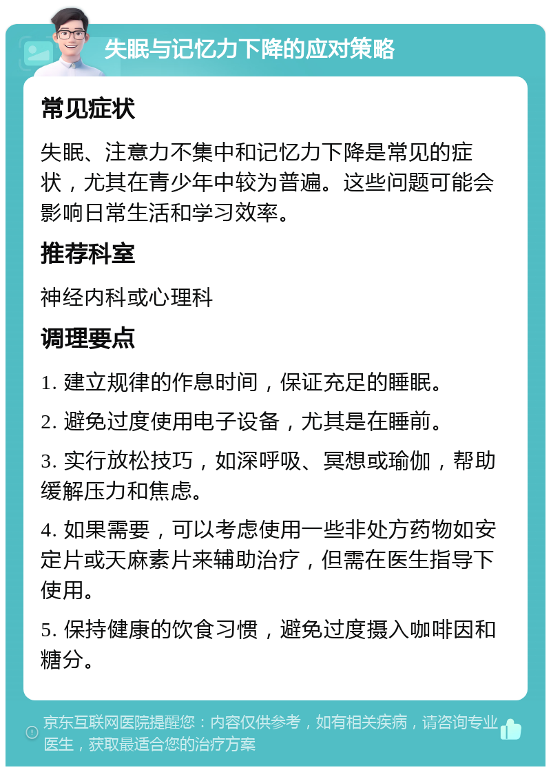 失眠与记忆力下降的应对策略 常见症状 失眠、注意力不集中和记忆力下降是常见的症状，尤其在青少年中较为普遍。这些问题可能会影响日常生活和学习效率。 推荐科室 神经内科或心理科 调理要点 1. 建立规律的作息时间，保证充足的睡眠。 2. 避免过度使用电子设备，尤其是在睡前。 3. 实行放松技巧，如深呼吸、冥想或瑜伽，帮助缓解压力和焦虑。 4. 如果需要，可以考虑使用一些非处方药物如安定片或天麻素片来辅助治疗，但需在医生指导下使用。 5. 保持健康的饮食习惯，避免过度摄入咖啡因和糖分。