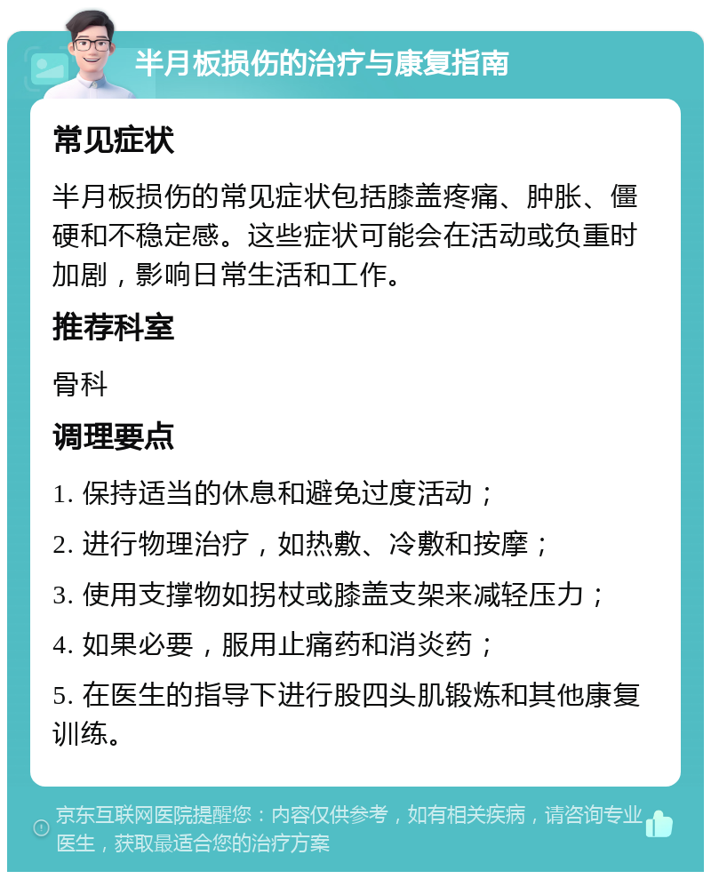 半月板损伤的治疗与康复指南 常见症状 半月板损伤的常见症状包括膝盖疼痛、肿胀、僵硬和不稳定感。这些症状可能会在活动或负重时加剧，影响日常生活和工作。 推荐科室 骨科 调理要点 1. 保持适当的休息和避免过度活动； 2. 进行物理治疗，如热敷、冷敷和按摩； 3. 使用支撑物如拐杖或膝盖支架来减轻压力； 4. 如果必要，服用止痛药和消炎药； 5. 在医生的指导下进行股四头肌锻炼和其他康复训练。