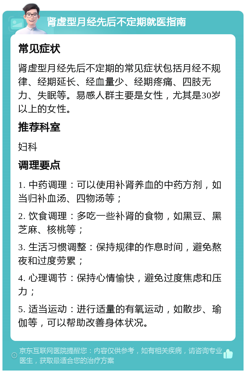 肾虚型月经先后不定期就医指南 常见症状 肾虚型月经先后不定期的常见症状包括月经不规律、经期延长、经血量少、经期疼痛、四肢无力、失眠等。易感人群主要是女性，尤其是30岁以上的女性。 推荐科室 妇科 调理要点 1. 中药调理：可以使用补肾养血的中药方剂，如当归补血汤、四物汤等； 2. 饮食调理：多吃一些补肾的食物，如黑豆、黑芝麻、核桃等； 3. 生活习惯调整：保持规律的作息时间，避免熬夜和过度劳累； 4. 心理调节：保持心情愉快，避免过度焦虑和压力； 5. 适当运动：进行适量的有氧运动，如散步、瑜伽等，可以帮助改善身体状况。