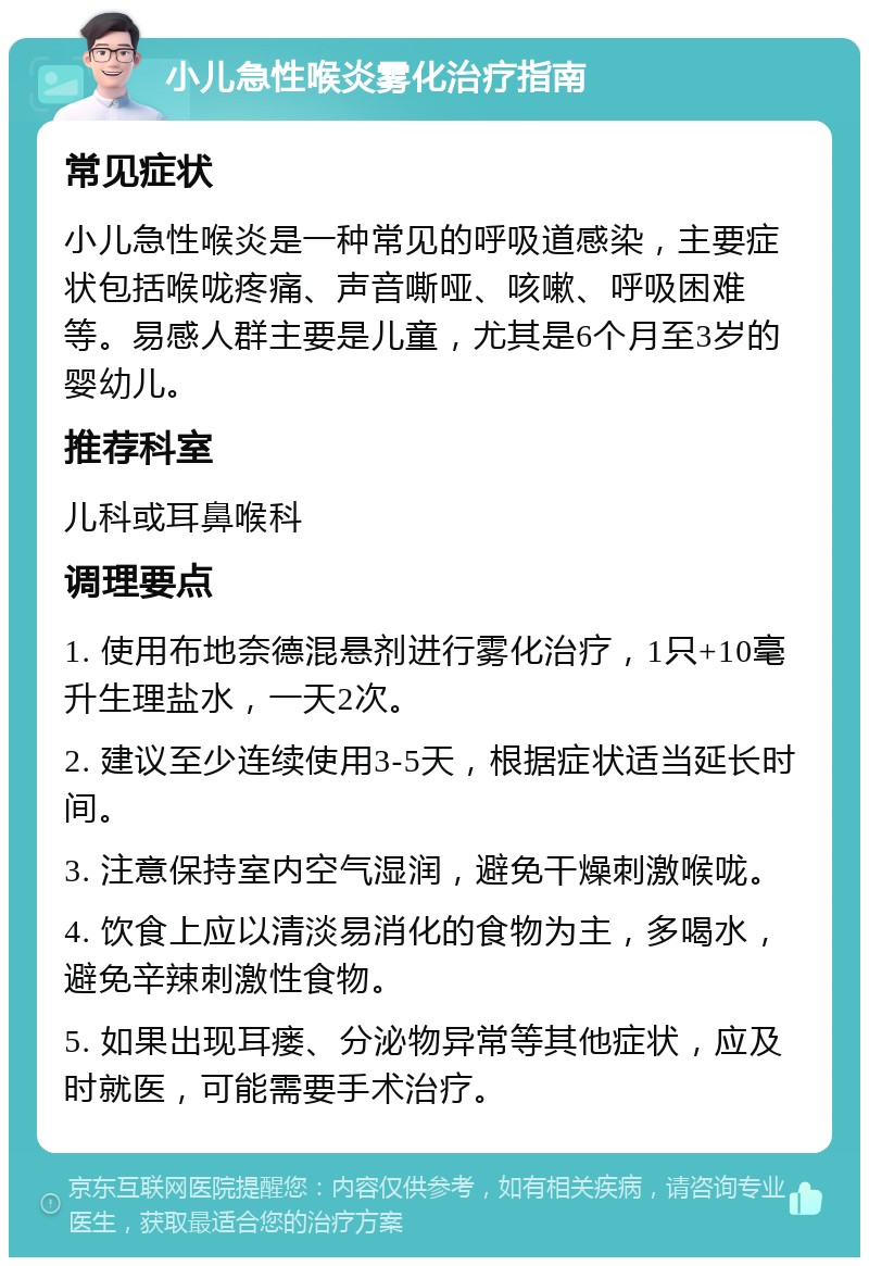 小儿急性喉炎雾化治疗指南 常见症状 小儿急性喉炎是一种常见的呼吸道感染，主要症状包括喉咙疼痛、声音嘶哑、咳嗽、呼吸困难等。易感人群主要是儿童，尤其是6个月至3岁的婴幼儿。 推荐科室 儿科或耳鼻喉科 调理要点 1. 使用布地奈德混悬剂进行雾化治疗，1只+10毫升生理盐水，一天2次。 2. 建议至少连续使用3-5天，根据症状适当延长时间。 3. 注意保持室内空气湿润，避免干燥刺激喉咙。 4. 饮食上应以清淡易消化的食物为主，多喝水，避免辛辣刺激性食物。 5. 如果出现耳瘘、分泌物异常等其他症状，应及时就医，可能需要手术治疗。