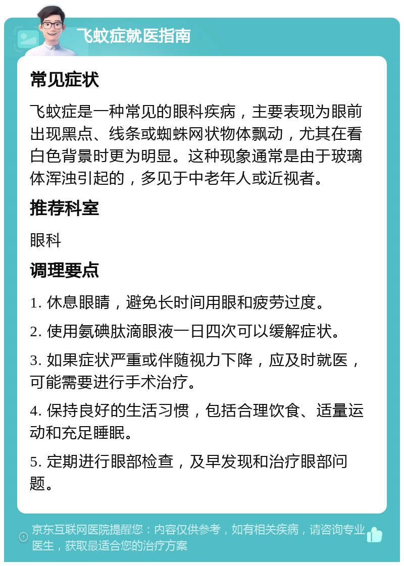 飞蚊症就医指南 常见症状 飞蚊症是一种常见的眼科疾病，主要表现为眼前出现黑点、线条或蜘蛛网状物体飘动，尤其在看白色背景时更为明显。这种现象通常是由于玻璃体浑浊引起的，多见于中老年人或近视者。 推荐科室 眼科 调理要点 1. 休息眼睛，避免长时间用眼和疲劳过度。 2. 使用氨碘肽滴眼液一日四次可以缓解症状。 3. 如果症状严重或伴随视力下降，应及时就医，可能需要进行手术治疗。 4. 保持良好的生活习惯，包括合理饮食、适量运动和充足睡眠。 5. 定期进行眼部检查，及早发现和治疗眼部问题。