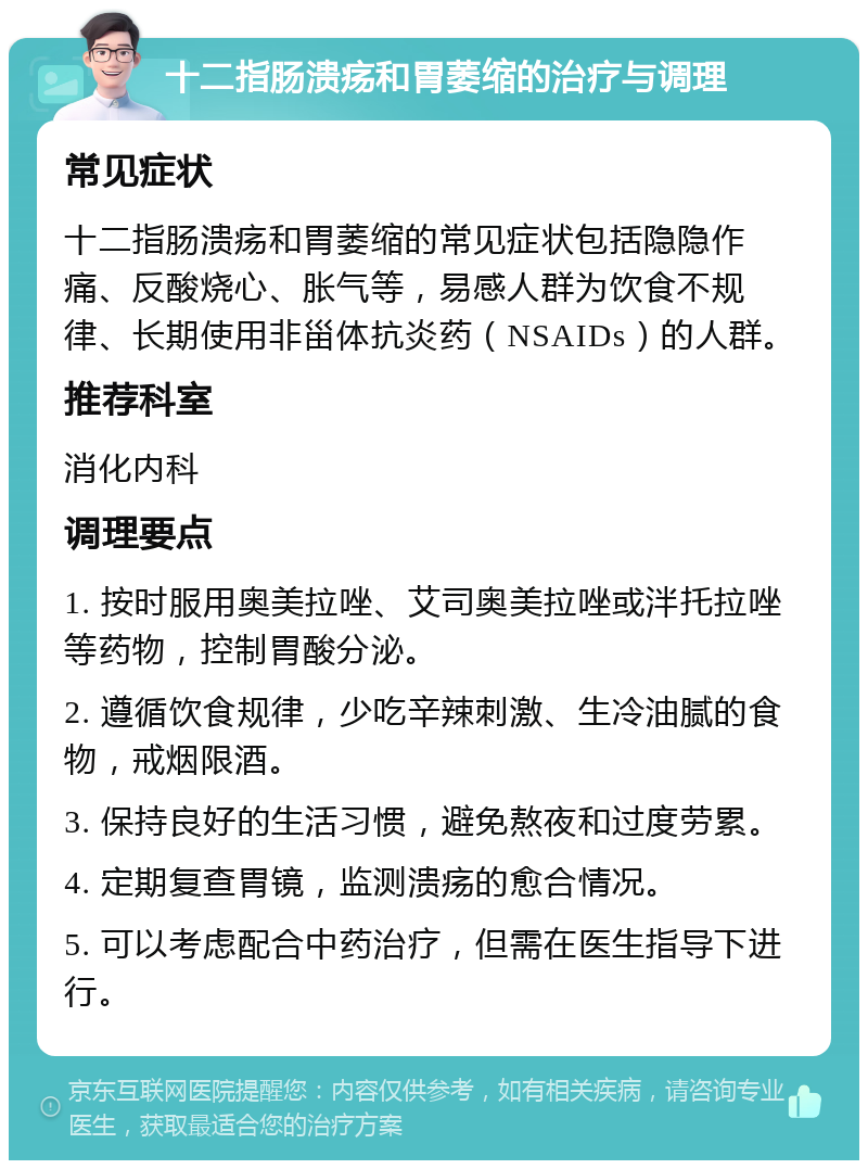 十二指肠溃疡和胃萎缩的治疗与调理 常见症状 十二指肠溃疡和胃萎缩的常见症状包括隐隐作痛、反酸烧心、胀气等，易感人群为饮食不规律、长期使用非甾体抗炎药（NSAIDs）的人群。 推荐科室 消化内科 调理要点 1. 按时服用奥美拉唑、艾司奥美拉唑或泮托拉唑等药物，控制胃酸分泌。 2. 遵循饮食规律，少吃辛辣刺激、生冷油腻的食物，戒烟限酒。 3. 保持良好的生活习惯，避免熬夜和过度劳累。 4. 定期复查胃镜，监测溃疡的愈合情况。 5. 可以考虑配合中药治疗，但需在医生指导下进行。