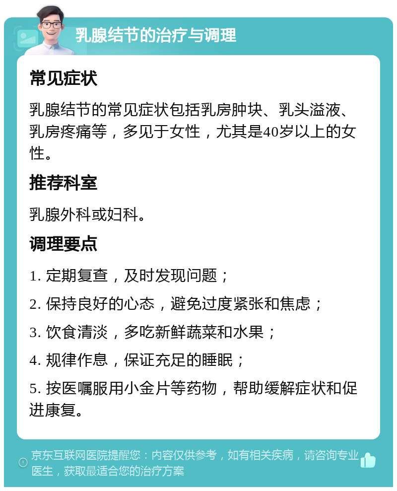 乳腺结节的治疗与调理 常见症状 乳腺结节的常见症状包括乳房肿块、乳头溢液、乳房疼痛等，多见于女性，尤其是40岁以上的女性。 推荐科室 乳腺外科或妇科。 调理要点 1. 定期复查，及时发现问题； 2. 保持良好的心态，避免过度紧张和焦虑； 3. 饮食清淡，多吃新鲜蔬菜和水果； 4. 规律作息，保证充足的睡眠； 5. 按医嘱服用小金片等药物，帮助缓解症状和促进康复。