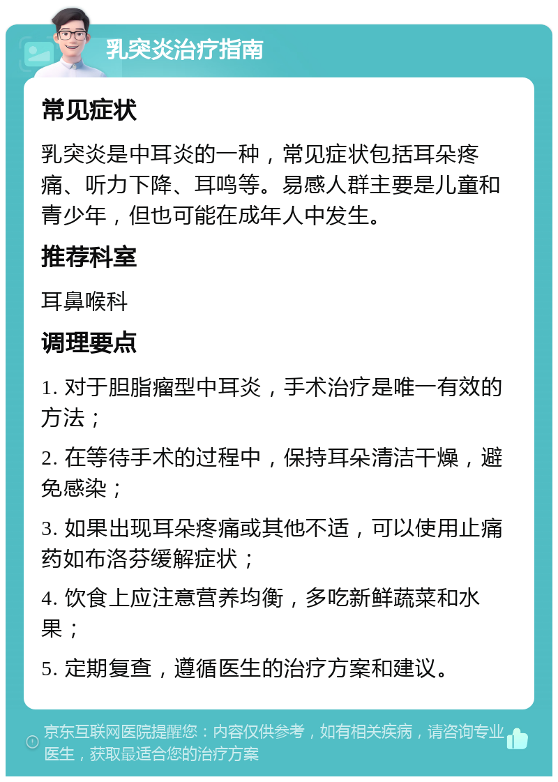 乳突炎治疗指南 常见症状 乳突炎是中耳炎的一种，常见症状包括耳朵疼痛、听力下降、耳鸣等。易感人群主要是儿童和青少年，但也可能在成年人中发生。 推荐科室 耳鼻喉科 调理要点 1. 对于胆脂瘤型中耳炎，手术治疗是唯一有效的方法； 2. 在等待手术的过程中，保持耳朵清洁干燥，避免感染； 3. 如果出现耳朵疼痛或其他不适，可以使用止痛药如布洛芬缓解症状； 4. 饮食上应注意营养均衡，多吃新鲜蔬菜和水果； 5. 定期复查，遵循医生的治疗方案和建议。