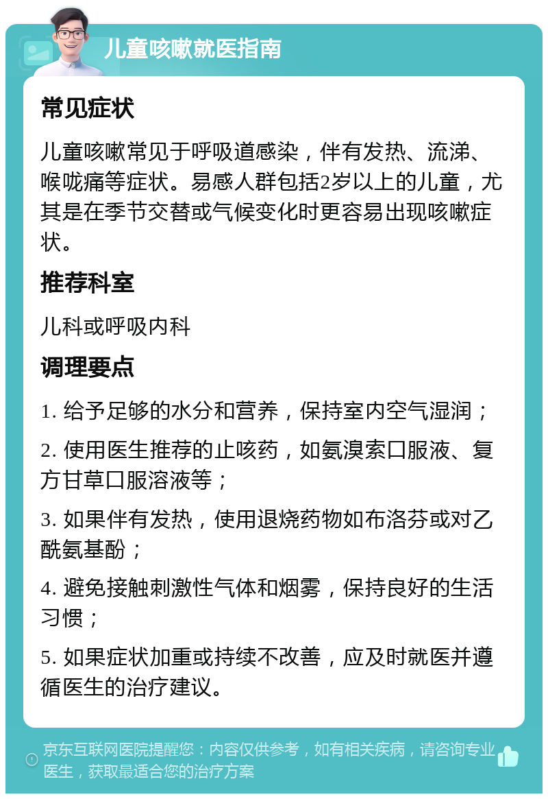 儿童咳嗽就医指南 常见症状 儿童咳嗽常见于呼吸道感染，伴有发热、流涕、喉咙痛等症状。易感人群包括2岁以上的儿童，尤其是在季节交替或气候变化时更容易出现咳嗽症状。 推荐科室 儿科或呼吸内科 调理要点 1. 给予足够的水分和营养，保持室内空气湿润； 2. 使用医生推荐的止咳药，如氨溴索口服液、复方甘草口服溶液等； 3. 如果伴有发热，使用退烧药物如布洛芬或对乙酰氨基酚； 4. 避免接触刺激性气体和烟雾，保持良好的生活习惯； 5. 如果症状加重或持续不改善，应及时就医并遵循医生的治疗建议。