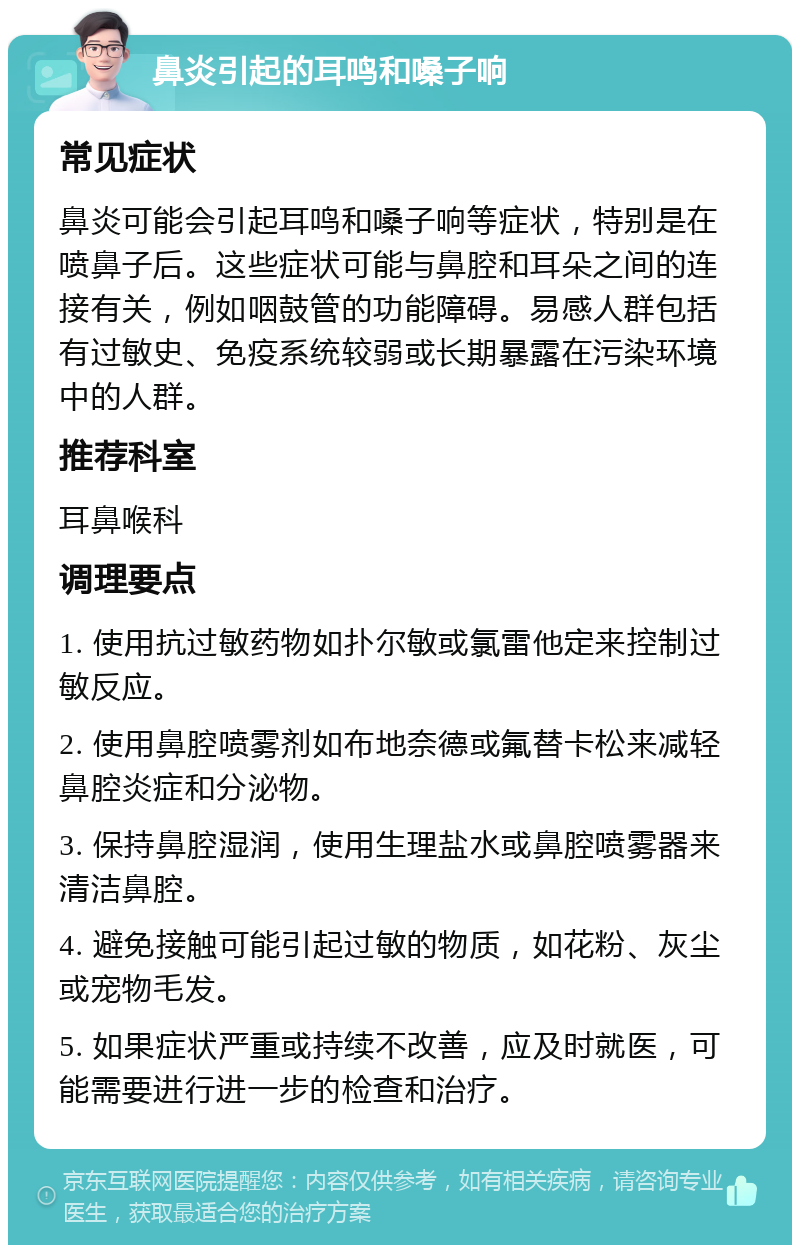 鼻炎引起的耳鸣和嗓子响 常见症状 鼻炎可能会引起耳鸣和嗓子响等症状，特别是在喷鼻子后。这些症状可能与鼻腔和耳朵之间的连接有关，例如咽鼓管的功能障碍。易感人群包括有过敏史、免疫系统较弱或长期暴露在污染环境中的人群。 推荐科室 耳鼻喉科 调理要点 1. 使用抗过敏药物如扑尔敏或氯雷他定来控制过敏反应。 2. 使用鼻腔喷雾剂如布地奈德或氟替卡松来减轻鼻腔炎症和分泌物。 3. 保持鼻腔湿润，使用生理盐水或鼻腔喷雾器来清洁鼻腔。 4. 避免接触可能引起过敏的物质，如花粉、灰尘或宠物毛发。 5. 如果症状严重或持续不改善，应及时就医，可能需要进行进一步的检查和治疗。