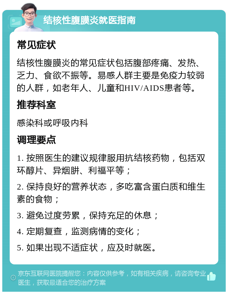 结核性腹膜炎就医指南 常见症状 结核性腹膜炎的常见症状包括腹部疼痛、发热、乏力、食欲不振等。易感人群主要是免疫力较弱的人群，如老年人、儿童和HIV/AIDS患者等。 推荐科室 感染科或呼吸内科 调理要点 1. 按照医生的建议规律服用抗结核药物，包括双环醇片、异烟肼、利福平等； 2. 保持良好的营养状态，多吃富含蛋白质和维生素的食物； 3. 避免过度劳累，保持充足的休息； 4. 定期复查，监测病情的变化； 5. 如果出现不适症状，应及时就医。