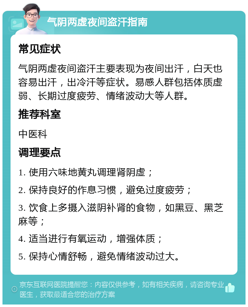 气阴两虚夜间盗汗指南 常见症状 气阴两虚夜间盗汗主要表现为夜间出汗，白天也容易出汗，出冷汗等症状。易感人群包括体质虚弱、长期过度疲劳、情绪波动大等人群。 推荐科室 中医科 调理要点 1. 使用六味地黄丸调理肾阴虚； 2. 保持良好的作息习惯，避免过度疲劳； 3. 饮食上多摄入滋阴补肾的食物，如黑豆、黑芝麻等； 4. 适当进行有氧运动，增强体质； 5. 保持心情舒畅，避免情绪波动过大。