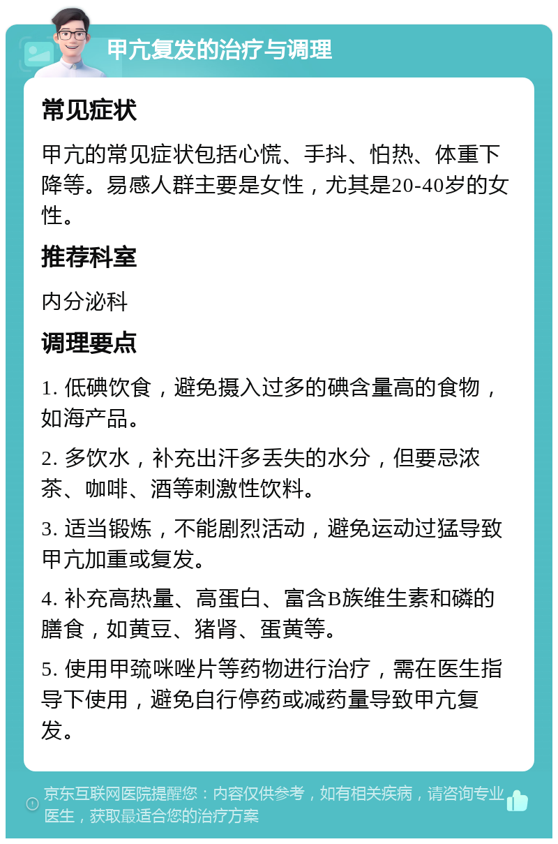 甲亢复发的治疗与调理 常见症状 甲亢的常见症状包括心慌、手抖、怕热、体重下降等。易感人群主要是女性，尤其是20-40岁的女性。 推荐科室 内分泌科 调理要点 1. 低碘饮食，避免摄入过多的碘含量高的食物，如海产品。 2. 多饮水，补充出汗多丢失的水分，但要忌浓茶、咖啡、酒等刺激性饮料。 3. 适当锻炼，不能剧烈活动，避免运动过猛导致甲亢加重或复发。 4. 补充高热量、高蛋白、富含B族维生素和磷的膳食，如黄豆、猪肾、蛋黄等。 5. 使用甲巯咪唑片等药物进行治疗，需在医生指导下使用，避免自行停药或减药量导致甲亢复发。