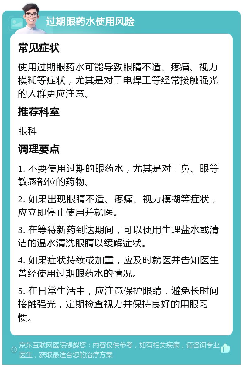 过期眼药水使用风险 常见症状 使用过期眼药水可能导致眼睛不适、疼痛、视力模糊等症状，尤其是对于电焊工等经常接触强光的人群更应注意。 推荐科室 眼科 调理要点 1. 不要使用过期的眼药水，尤其是对于鼻、眼等敏感部位的药物。 2. 如果出现眼睛不适、疼痛、视力模糊等症状，应立即停止使用并就医。 3. 在等待新药到达期间，可以使用生理盐水或清洁的温水清洗眼睛以缓解症状。 4. 如果症状持续或加重，应及时就医并告知医生曾经使用过期眼药水的情况。 5. 在日常生活中，应注意保护眼睛，避免长时间接触强光，定期检查视力并保持良好的用眼习惯。