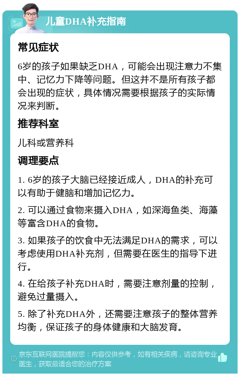 儿童DHA补充指南 常见症状 6岁的孩子如果缺乏DHA，可能会出现注意力不集中、记忆力下降等问题。但这并不是所有孩子都会出现的症状，具体情况需要根据孩子的实际情况来判断。 推荐科室 儿科或营养科 调理要点 1. 6岁的孩子大脑已经接近成人，DHA的补充可以有助于健脑和增加记忆力。 2. 可以通过食物来摄入DHA，如深海鱼类、海藻等富含DHA的食物。 3. 如果孩子的饮食中无法满足DHA的需求，可以考虑使用DHA补充剂，但需要在医生的指导下进行。 4. 在给孩子补充DHA时，需要注意剂量的控制，避免过量摄入。 5. 除了补充DHA外，还需要注意孩子的整体营养均衡，保证孩子的身体健康和大脑发育。