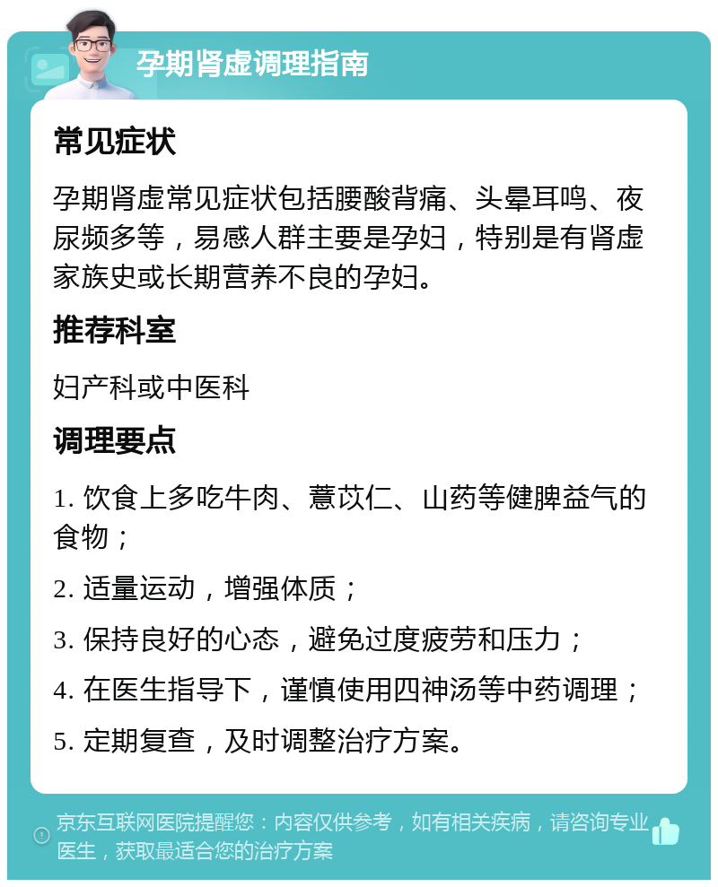 孕期肾虚调理指南 常见症状 孕期肾虚常见症状包括腰酸背痛、头晕耳鸣、夜尿频多等，易感人群主要是孕妇，特别是有肾虚家族史或长期营养不良的孕妇。 推荐科室 妇产科或中医科 调理要点 1. 饮食上多吃牛肉、薏苡仁、山药等健脾益气的食物； 2. 适量运动，增强体质； 3. 保持良好的心态，避免过度疲劳和压力； 4. 在医生指导下，谨慎使用四神汤等中药调理； 5. 定期复查，及时调整治疗方案。