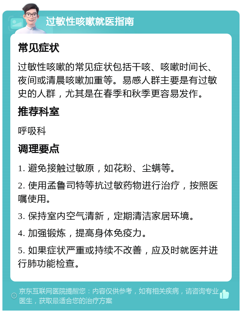 过敏性咳嗽就医指南 常见症状 过敏性咳嗽的常见症状包括干咳、咳嗽时间长、夜间或清晨咳嗽加重等。易感人群主要是有过敏史的人群，尤其是在春季和秋季更容易发作。 推荐科室 呼吸科 调理要点 1. 避免接触过敏原，如花粉、尘螨等。 2. 使用孟鲁司特等抗过敏药物进行治疗，按照医嘱使用。 3. 保持室内空气清新，定期清洁家居环境。 4. 加强锻炼，提高身体免疫力。 5. 如果症状严重或持续不改善，应及时就医并进行肺功能检查。