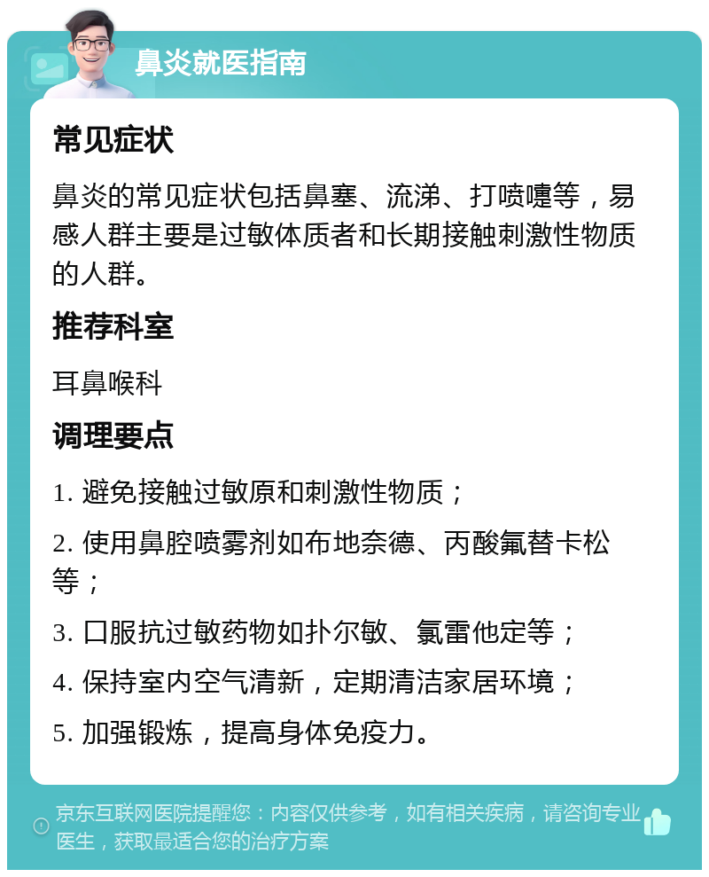 鼻炎就医指南 常见症状 鼻炎的常见症状包括鼻塞、流涕、打喷嚏等，易感人群主要是过敏体质者和长期接触刺激性物质的人群。 推荐科室 耳鼻喉科 调理要点 1. 避免接触过敏原和刺激性物质； 2. 使用鼻腔喷雾剂如布地奈德、丙酸氟替卡松等； 3. 口服抗过敏药物如扑尔敏、氯雷他定等； 4. 保持室内空气清新，定期清洁家居环境； 5. 加强锻炼，提高身体免疫力。