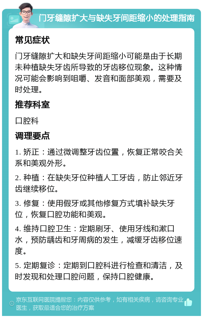 门牙缝隙扩大与缺失牙间距缩小的处理指南 常见症状 门牙缝隙扩大和缺失牙间距缩小可能是由于长期未种植缺失牙齿所导致的牙齿移位现象。这种情况可能会影响到咀嚼、发音和面部美观，需要及时处理。 推荐科室 口腔科 调理要点 1. 矫正：通过微调整牙齿位置，恢复正常咬合关系和美观外形。 2. 种植：在缺失牙位种植人工牙齿，防止邻近牙齿继续移位。 3. 修复：使用假牙或其他修复方式填补缺失牙位，恢复口腔功能和美观。 4. 维持口腔卫生：定期刷牙、使用牙线和漱口水，预防龋齿和牙周病的发生，减缓牙齿移位速度。 5. 定期复诊：定期到口腔科进行检查和清洁，及时发现和处理口腔问题，保持口腔健康。