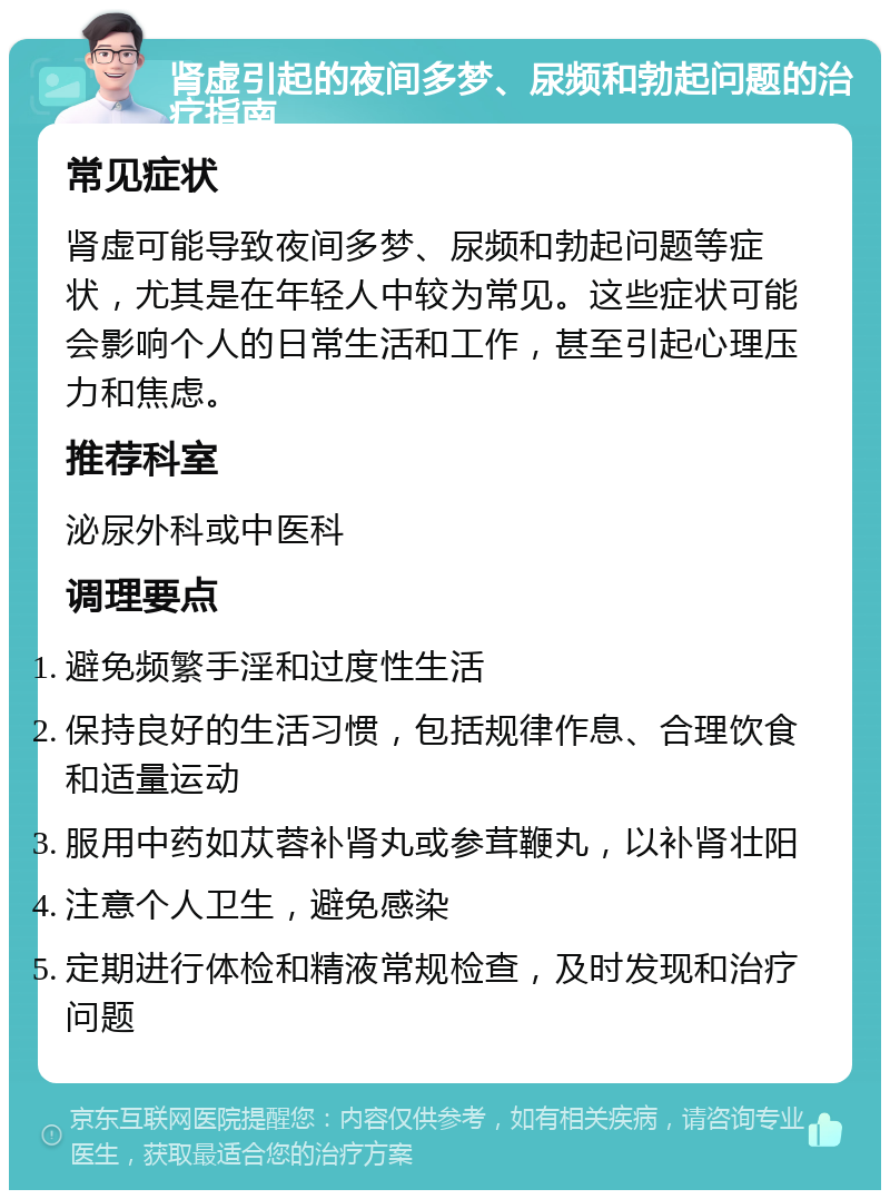 肾虚引起的夜间多梦、尿频和勃起问题的治疗指南 常见症状 肾虚可能导致夜间多梦、尿频和勃起问题等症状，尤其是在年轻人中较为常见。这些症状可能会影响个人的日常生活和工作，甚至引起心理压力和焦虑。 推荐科室 泌尿外科或中医科 调理要点 避免频繁手淫和过度性生活 保持良好的生活习惯，包括规律作息、合理饮食和适量运动 服用中药如苁蓉补肾丸或参茸鞭丸，以补肾壮阳 注意个人卫生，避免感染 定期进行体检和精液常规检查，及时发现和治疗问题