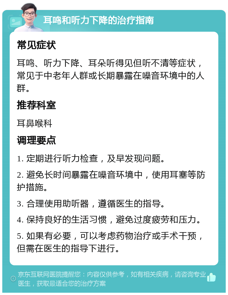 耳鸣和听力下降的治疗指南 常见症状 耳鸣、听力下降、耳朵听得见但听不清等症状，常见于中老年人群或长期暴露在噪音环境中的人群。 推荐科室 耳鼻喉科 调理要点 1. 定期进行听力检查，及早发现问题。 2. 避免长时间暴露在噪音环境中，使用耳塞等防护措施。 3. 合理使用助听器，遵循医生的指导。 4. 保持良好的生活习惯，避免过度疲劳和压力。 5. 如果有必要，可以考虑药物治疗或手术干预，但需在医生的指导下进行。