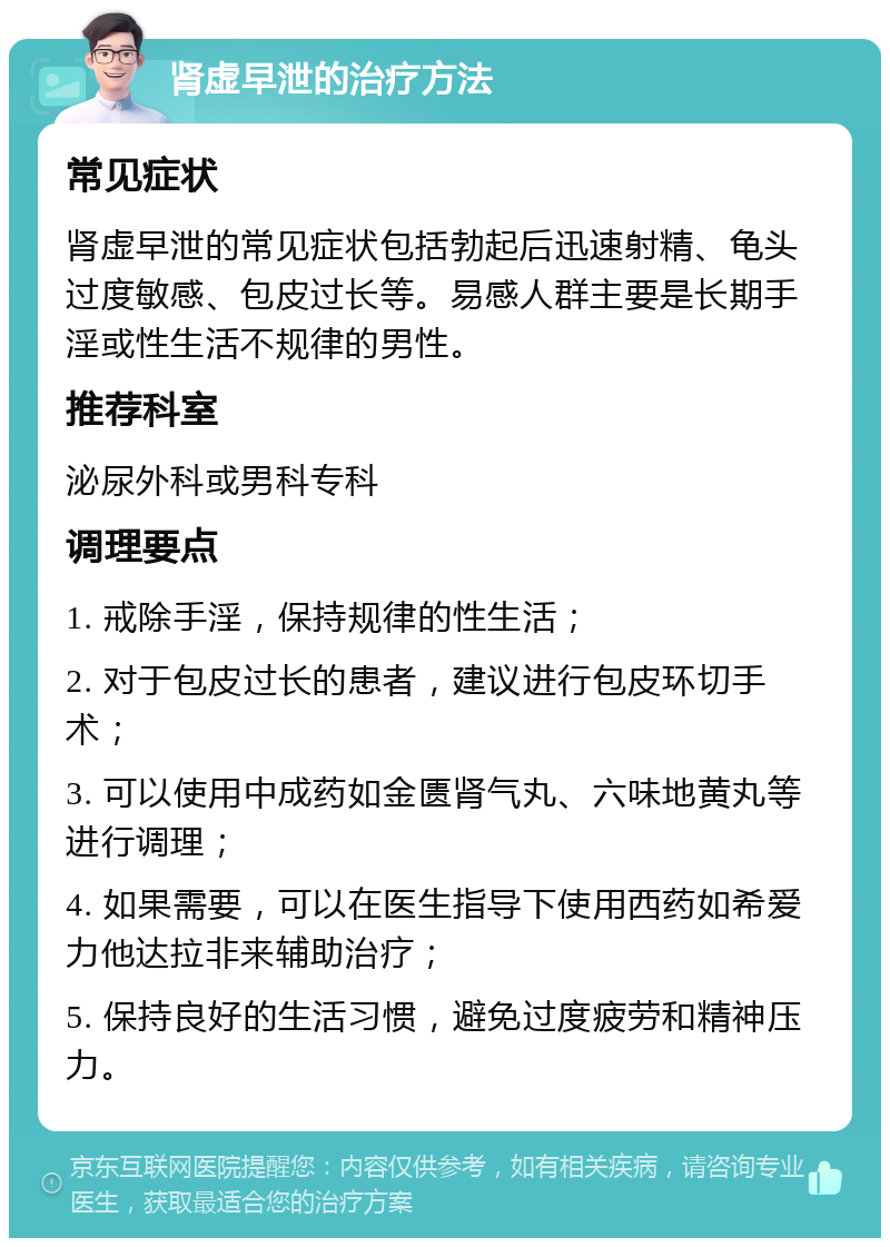 肾虚早泄的治疗方法 常见症状 肾虚早泄的常见症状包括勃起后迅速射精、龟头过度敏感、包皮过长等。易感人群主要是长期手淫或性生活不规律的男性。 推荐科室 泌尿外科或男科专科 调理要点 1. 戒除手淫，保持规律的性生活； 2. 对于包皮过长的患者，建议进行包皮环切手术； 3. 可以使用中成药如金匮肾气丸、六味地黄丸等进行调理； 4. 如果需要，可以在医生指导下使用西药如希爱力他达拉非来辅助治疗； 5. 保持良好的生活习惯，避免过度疲劳和精神压力。