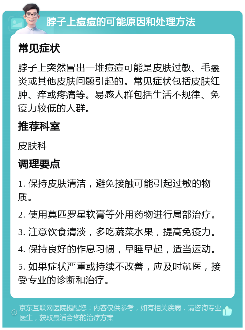 脖子上痘痘的可能原因和处理方法 常见症状 脖子上突然冒出一堆痘痘可能是皮肤过敏、毛囊炎或其他皮肤问题引起的。常见症状包括皮肤红肿、痒或疼痛等。易感人群包括生活不规律、免疫力较低的人群。 推荐科室 皮肤科 调理要点 1. 保持皮肤清洁，避免接触可能引起过敏的物质。 2. 使用莫匹罗星软膏等外用药物进行局部治疗。 3. 注意饮食清淡，多吃蔬菜水果，提高免疫力。 4. 保持良好的作息习惯，早睡早起，适当运动。 5. 如果症状严重或持续不改善，应及时就医，接受专业的诊断和治疗。