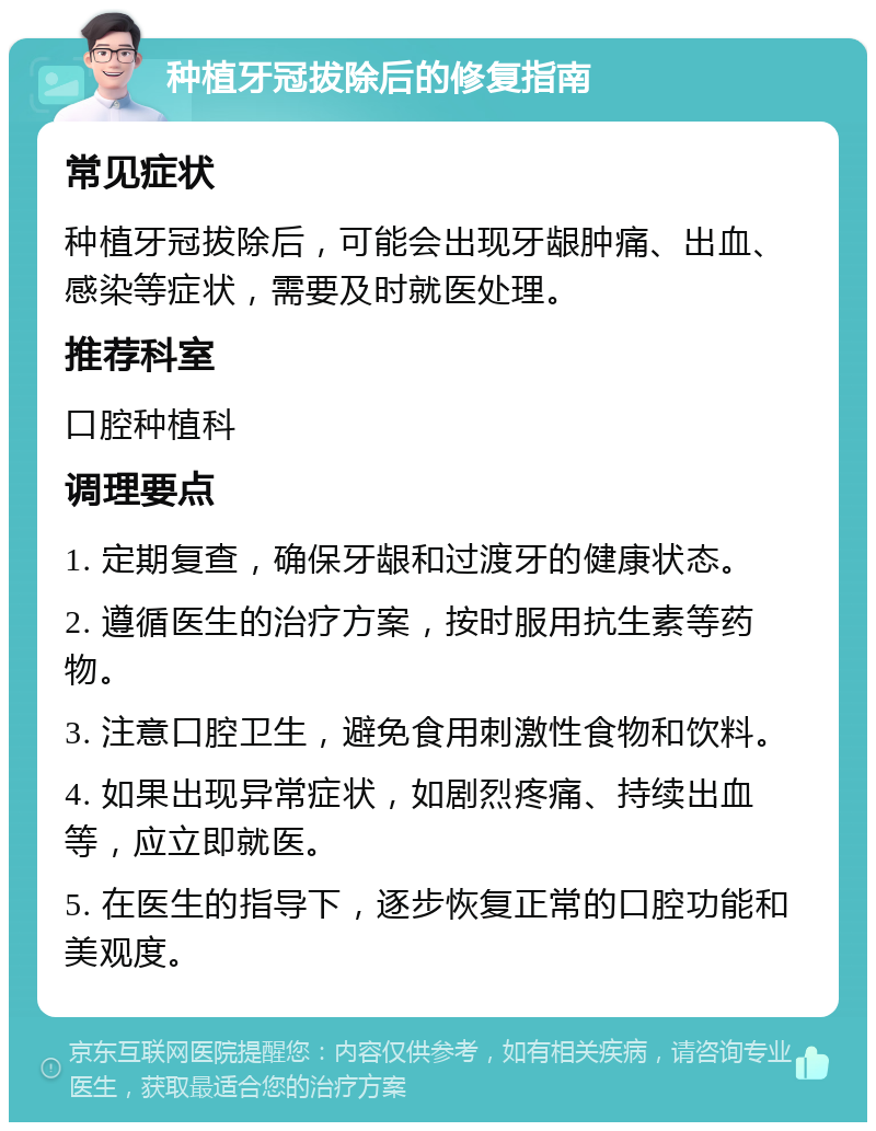 种植牙冠拔除后的修复指南 常见症状 种植牙冠拔除后，可能会出现牙龈肿痛、出血、感染等症状，需要及时就医处理。 推荐科室 口腔种植科 调理要点 1. 定期复查，确保牙龈和过渡牙的健康状态。 2. 遵循医生的治疗方案，按时服用抗生素等药物。 3. 注意口腔卫生，避免食用刺激性食物和饮料。 4. 如果出现异常症状，如剧烈疼痛、持续出血等，应立即就医。 5. 在医生的指导下，逐步恢复正常的口腔功能和美观度。