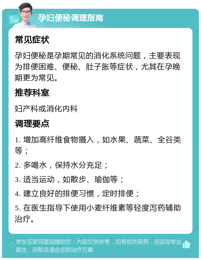 孕妇便秘调理指南 常见症状 孕妇便秘是孕期常见的消化系统问题，主要表现为排便困难、便秘、肚子胀等症状，尤其在孕晚期更为常见。 推荐科室 妇产科或消化内科 调理要点 1. 增加高纤维食物摄入，如水果、蔬菜、全谷类等； 2. 多喝水，保持水分充足； 3. 适当运动，如散步、瑜伽等； 4. 建立良好的排便习惯，定时排便； 5. 在医生指导下使用小麦纤维素等轻度泻药辅助治疗。