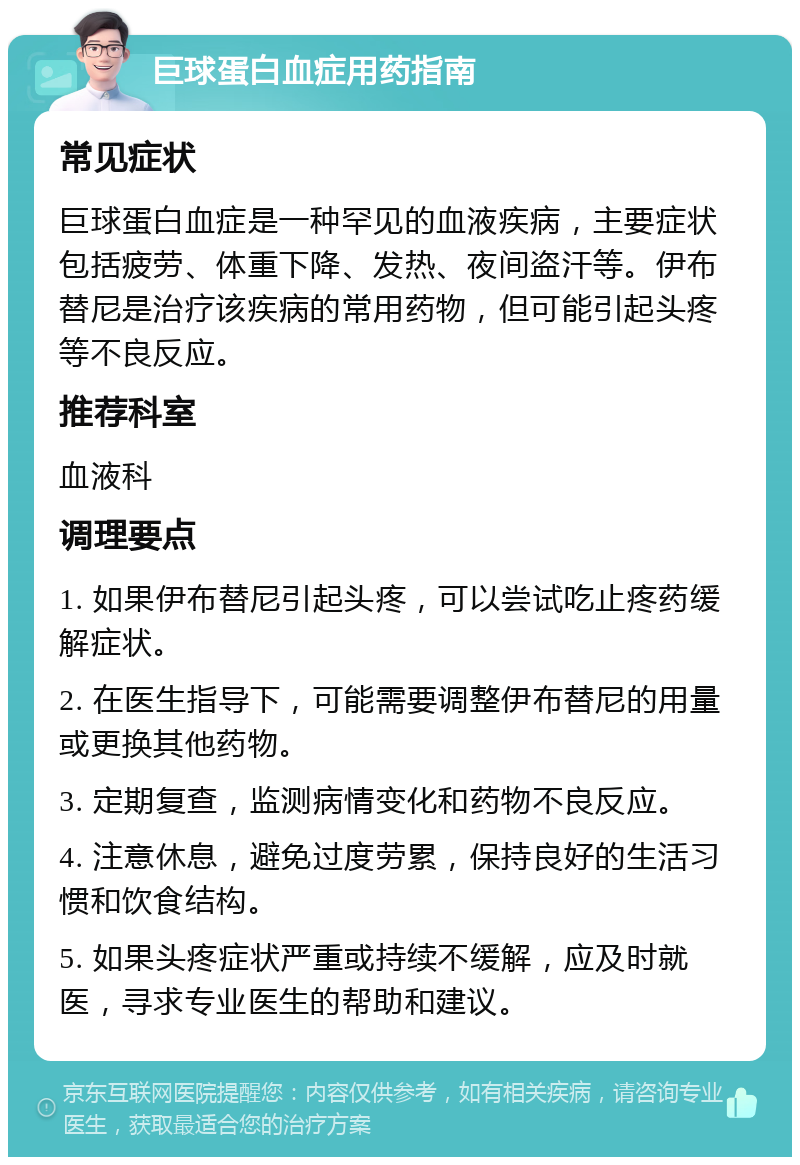 巨球蛋白血症用药指南 常见症状 巨球蛋白血症是一种罕见的血液疾病，主要症状包括疲劳、体重下降、发热、夜间盗汗等。伊布替尼是治疗该疾病的常用药物，但可能引起头疼等不良反应。 推荐科室 血液科 调理要点 1. 如果伊布替尼引起头疼，可以尝试吃止疼药缓解症状。 2. 在医生指导下，可能需要调整伊布替尼的用量或更换其他药物。 3. 定期复查，监测病情变化和药物不良反应。 4. 注意休息，避免过度劳累，保持良好的生活习惯和饮食结构。 5. 如果头疼症状严重或持续不缓解，应及时就医，寻求专业医生的帮助和建议。