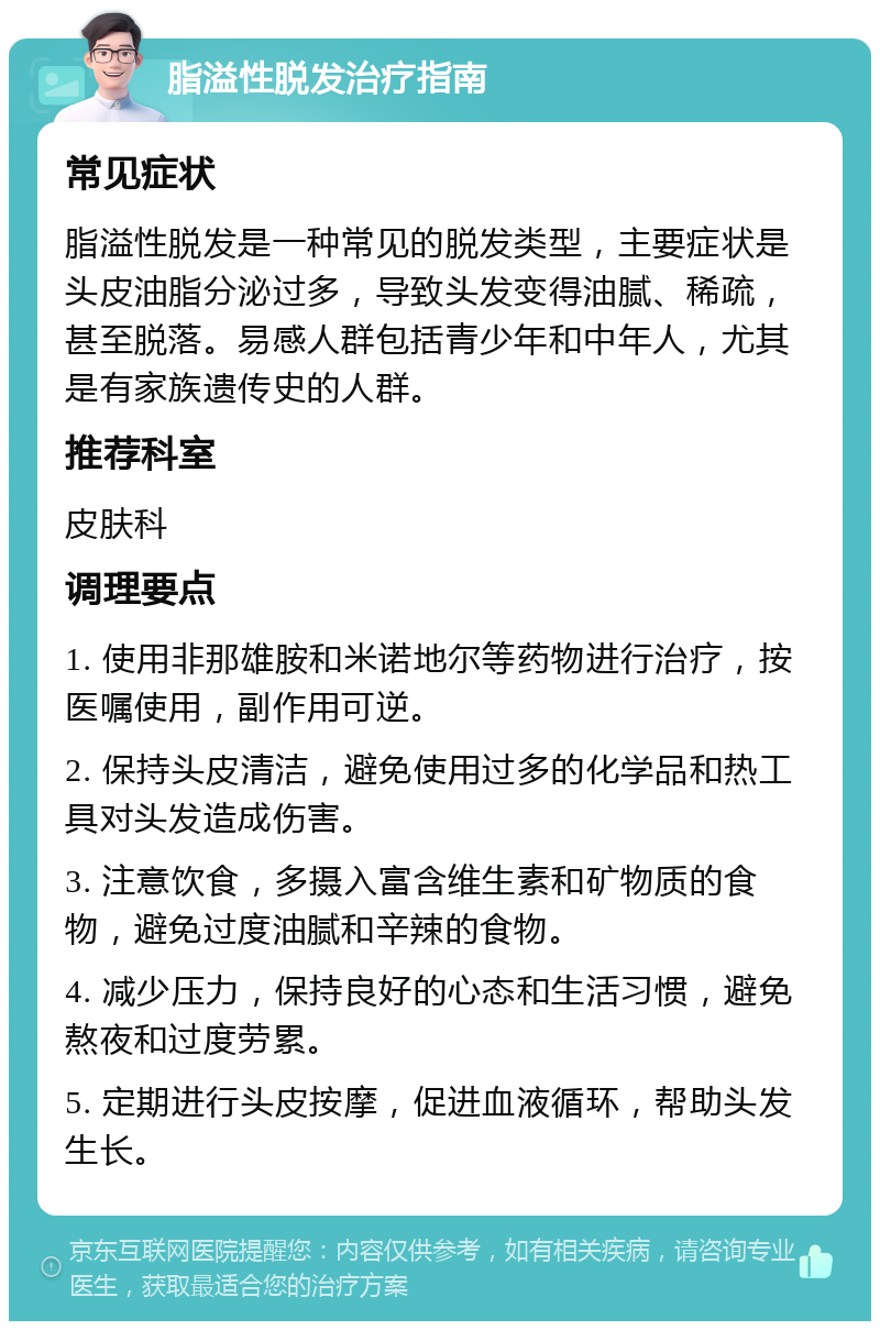 脂溢性脱发治疗指南 常见症状 脂溢性脱发是一种常见的脱发类型，主要症状是头皮油脂分泌过多，导致头发变得油腻、稀疏，甚至脱落。易感人群包括青少年和中年人，尤其是有家族遗传史的人群。 推荐科室 皮肤科 调理要点 1. 使用非那雄胺和米诺地尔等药物进行治疗，按医嘱使用，副作用可逆。 2. 保持头皮清洁，避免使用过多的化学品和热工具对头发造成伤害。 3. 注意饮食，多摄入富含维生素和矿物质的食物，避免过度油腻和辛辣的食物。 4. 减少压力，保持良好的心态和生活习惯，避免熬夜和过度劳累。 5. 定期进行头皮按摩，促进血液循环，帮助头发生长。