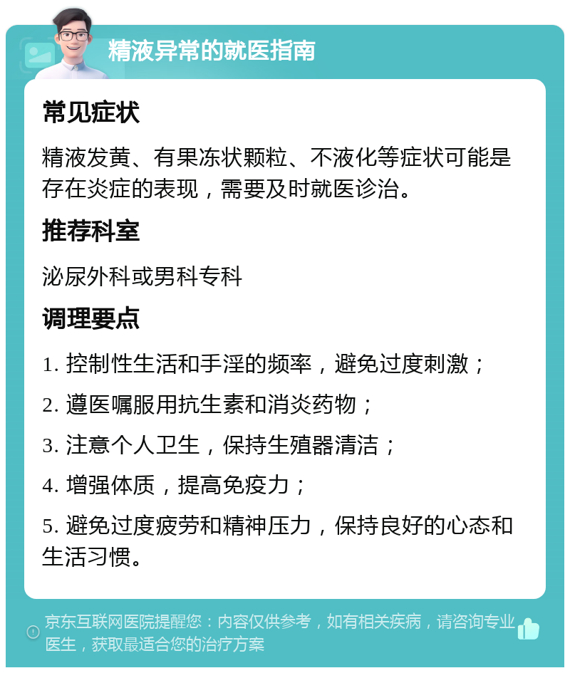 精液异常的就医指南 常见症状 精液发黄、有果冻状颗粒、不液化等症状可能是存在炎症的表现，需要及时就医诊治。 推荐科室 泌尿外科或男科专科 调理要点 1. 控制性生活和手淫的频率，避免过度刺激； 2. 遵医嘱服用抗生素和消炎药物； 3. 注意个人卫生，保持生殖器清洁； 4. 增强体质，提高免疫力； 5. 避免过度疲劳和精神压力，保持良好的心态和生活习惯。