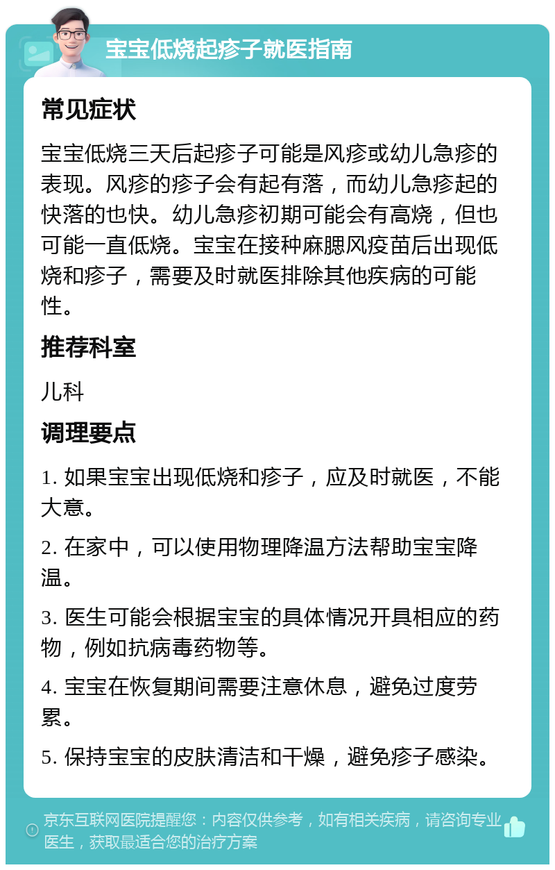 宝宝低烧起疹子就医指南 常见症状 宝宝低烧三天后起疹子可能是风疹或幼儿急疹的表现。风疹的疹子会有起有落，而幼儿急疹起的快落的也快。幼儿急疹初期可能会有高烧，但也可能一直低烧。宝宝在接种麻腮风疫苗后出现低烧和疹子，需要及时就医排除其他疾病的可能性。 推荐科室 儿科 调理要点 1. 如果宝宝出现低烧和疹子，应及时就医，不能大意。 2. 在家中，可以使用物理降温方法帮助宝宝降温。 3. 医生可能会根据宝宝的具体情况开具相应的药物，例如抗病毒药物等。 4. 宝宝在恢复期间需要注意休息，避免过度劳累。 5. 保持宝宝的皮肤清洁和干燥，避免疹子感染。